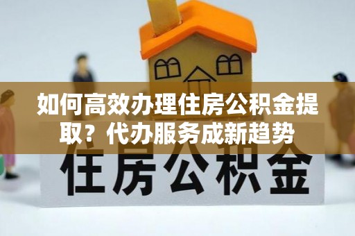 龙潭如何高效办理住房公积金提取？代办服务成新趋势