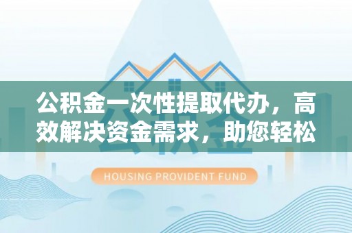 龙潭公积金一次性提取代办，高效解决资金需求，助您轻松应对生活难题