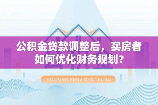 龙潭公积金贷款调整后，买房者如何优化财务规划？