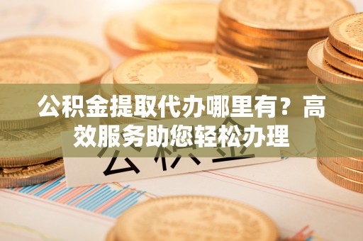 龙潭公积金提取代办哪里有？高效服务助您轻松办理