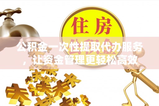 龙潭公积金一次性提取代办服务，让资金管理更轻松高效