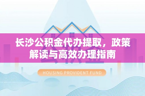 龙潭长沙公积金代办提取，政策解读与高效办理指南