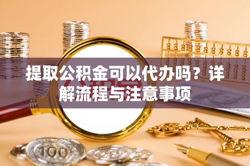 龙潭提取公积金可以代办吗？详解流程与注意事项