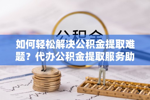 龙潭如何轻松解决公积金提取难题？代办公积金提取服务助您一臂之力