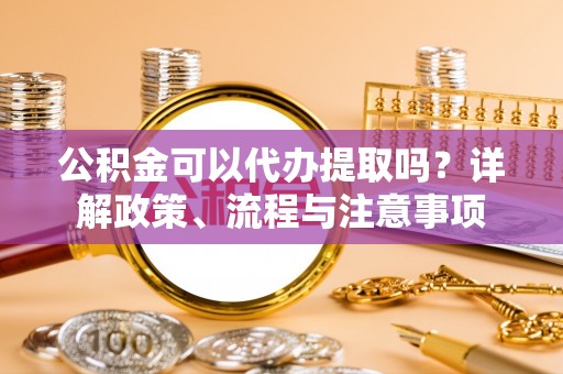 龙潭公积金可以代办提取吗？详解政策、流程与注意事项