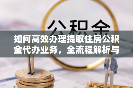 龙潭如何高效办理提取住房公积金代办业务，全流程解析与实用建议