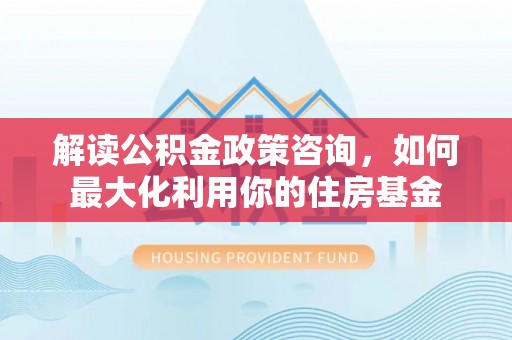 龙潭解读公积金政策咨询，如何最大化利用你的住房基金