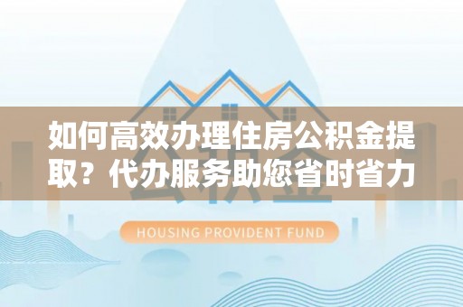 龙潭如何高效办理住房公积金提取？代办服务助您省时省力