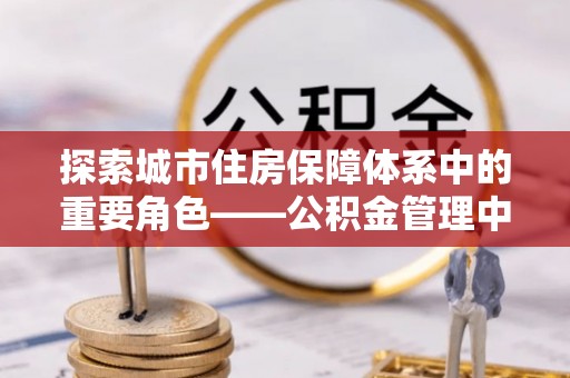 龙潭探索城市住房保障体系中的重要角色——公积金管理中心