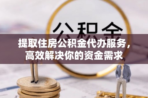 龙潭提取住房公积金代办服务，高效解决你的资金需求