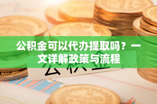 龙潭公积金可以代办提取吗？一文详解政策与流程