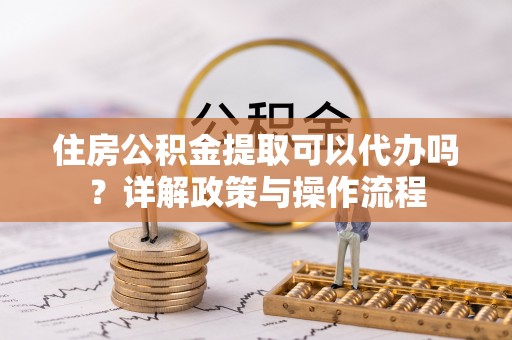 龙潭住房公积金提取可以代办吗？详解政策与操作流程