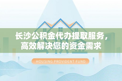 龙潭长沙公积金代办提取服务，高效解决您的资金需求