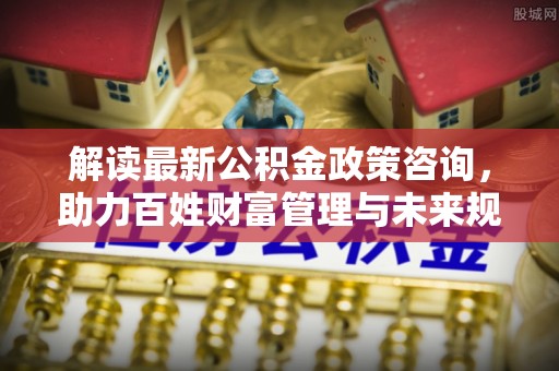龙潭解读最新公积金政策咨询，助力百姓财富管理与未来规划