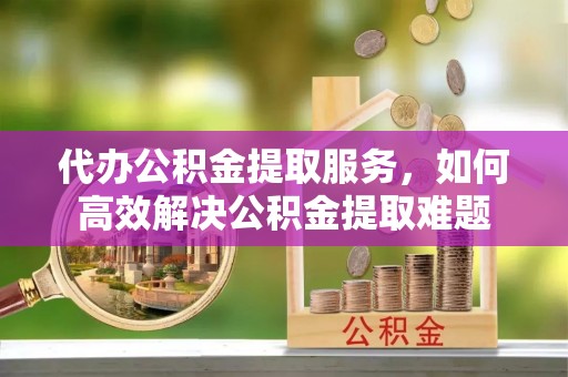 龙潭代办公积金提取服务，如何高效解决公积金提取难题
