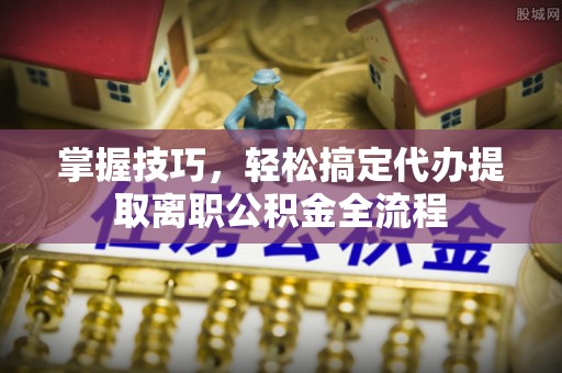 龙潭掌握技巧，轻松搞定代办提取离职公积金全流程