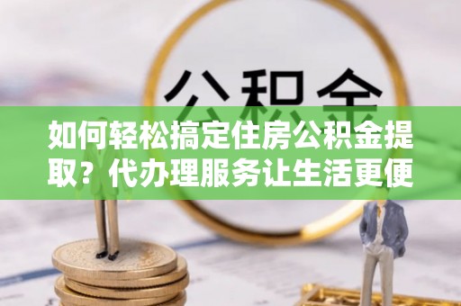 龙潭如何轻松搞定住房公积金提取？代办理服务让生活更便捷！