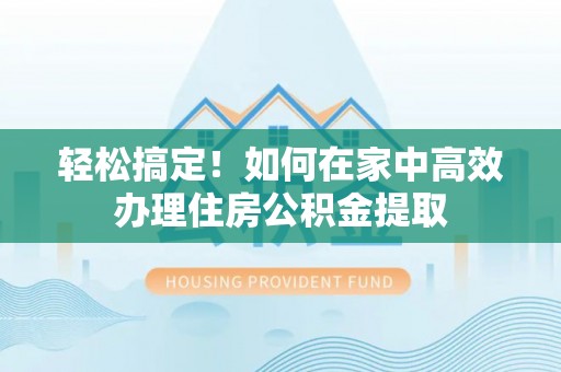 龙潭轻松搞定！如何在家中高效办理住房公积金提取