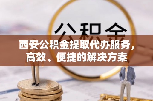 龙潭西安公积金提取代办服务，高效、便捷的解决方案