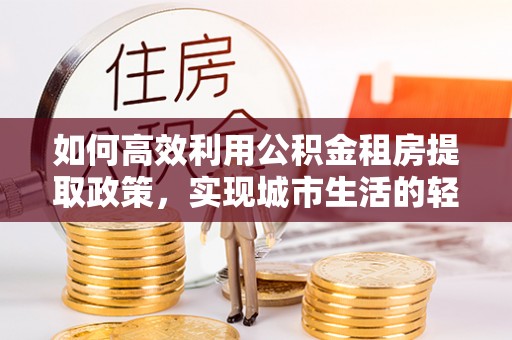 龙潭如何高效利用公积金租房提取政策，实现城市生活的轻松负担