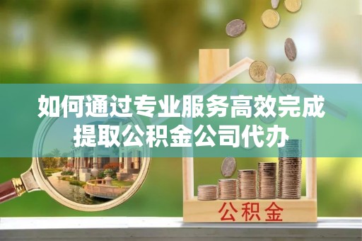 龙潭如何通过专业服务高效完成提取公积金公司代办
