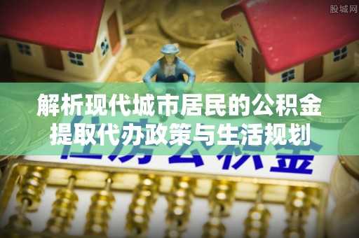 龙潭解析现代城市居民的公积金提取代办政策与生活规划