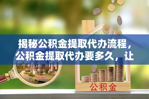 龙潭揭秘公积金提取代办流程，公积金提取代办要多久，让你心中有数