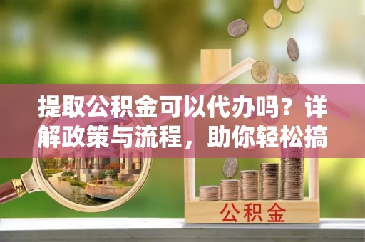 龙潭提取公积金可以代办吗？详解政策与流程，助你轻松搞定！