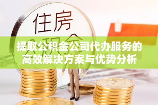 龙潭提取公积金公司代办服务的高效解决方案与优势分析