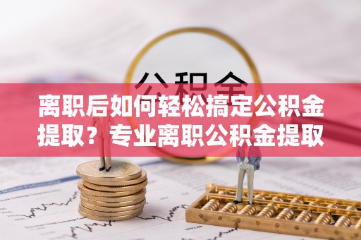 龙潭离职后如何轻松搞定公积金提取？专业离职公积金提取代办服务来帮你