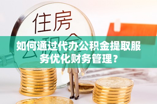 龙潭如何通过代办公积金提取服务优化财务管理？
