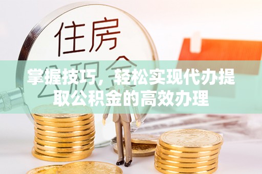 龙潭掌握技巧，轻松实现代办提取公积金的高效办理