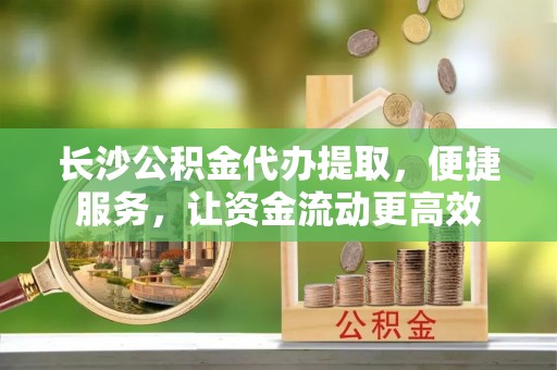 龙潭长沙公积金代办提取，便捷服务，让资金流动更高效