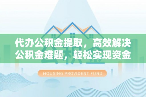 龙潭代办公积金提取，高效解决公积金难题，轻松实现资金自由