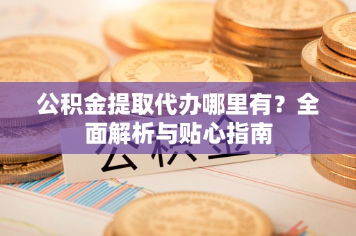 龙潭公积金提取代办哪里有？全面解析与贴心指南