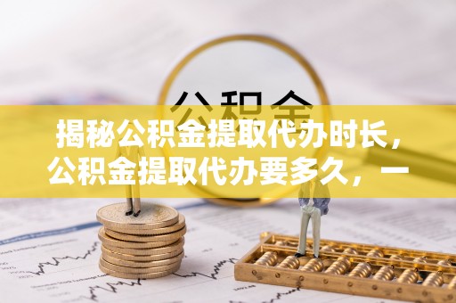 龙潭揭秘公积金提取代办时长，公积金提取代办要多久，一文读懂全流程