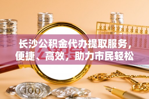 龙潭长沙公积金代办提取服务，便捷、高效，助力市民轻松管理资金