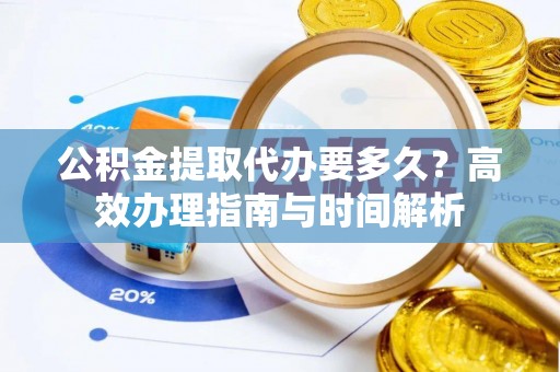 龙潭公积金提取代办要多久？高效办理指南与时间解析