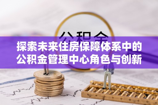 龙潭探索未来住房保障体系中的公积金管理中心角色与创新