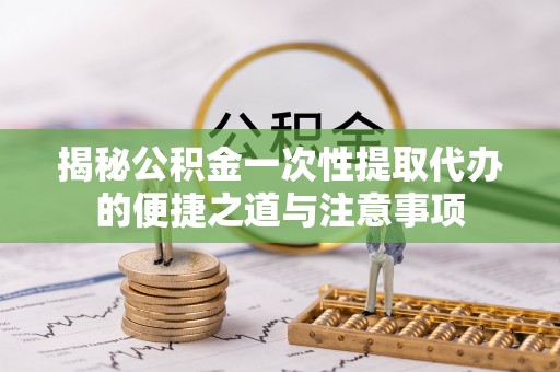 龙潭揭秘公积金一次性提取代办的便捷之道与注意事项