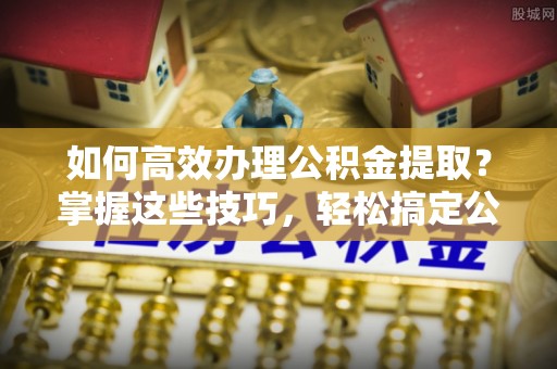 龙潭如何高效办理公积金提取？掌握这些技巧，轻松搞定公积金代办提取