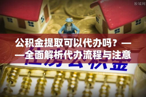 龙潭公积金提取可以代办吗？——全面解析代办流程与注意事项