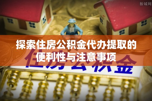 龙潭探索住房公积金代办提取的便利性与注意事项